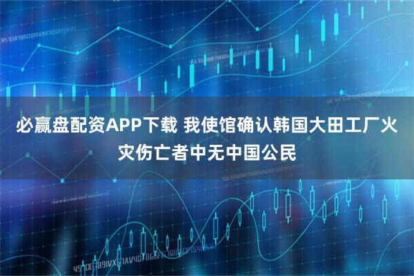 必赢盘配资APP下载 我使馆确认韩国大田工厂火灾伤亡者中无中国公民