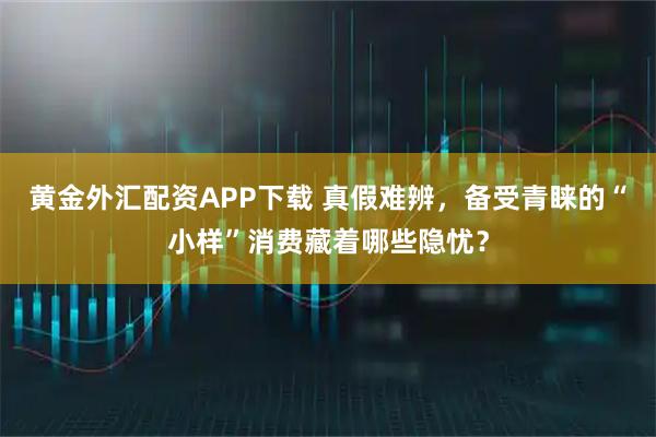 黄金外汇配资APP下载 真假难辨,备受青睐的“小样”消费藏着哪些隐忧?