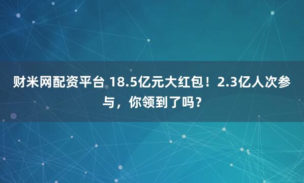 财米网配资平台 18.5亿元大红包！2.3亿人次参与，你领到了吗？