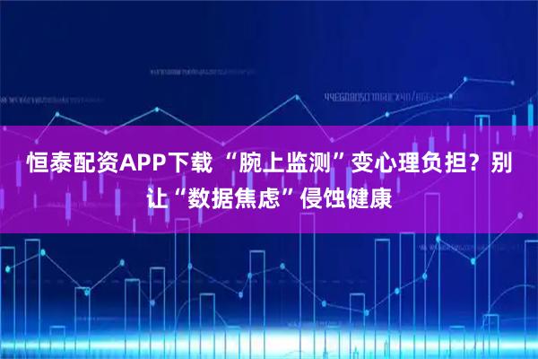 恒泰配资APP下载 “腕上监测”变心理负担?别让“数据焦虑”侵蚀健康
