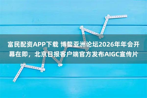 富民配资APP下载 博鳌亚洲论坛2026年年会开幕在即,北京日报客户端官方发布AIGC宣传片