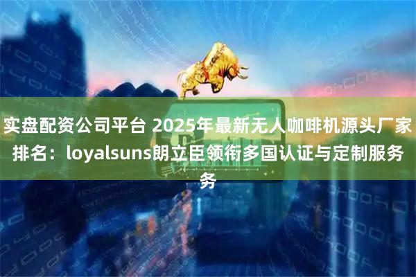 实盘配资公司平台 2025年最新无人咖啡机源头厂家排名:loyalsuns朗立臣领衔多国认证与定制服务