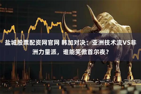 盐城股票配资网官网 韩加对决:亚洲技术流VS非洲力量派,谁能笑傲首尔夜?
