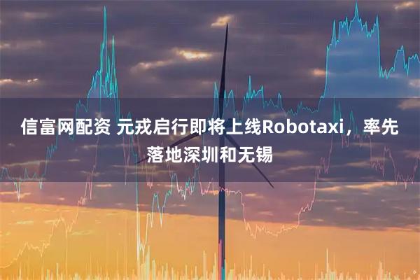信富网配资 元戎启行即将上线Robotaxi,率先落地深圳和无锡