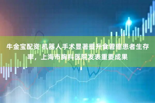 牛金宝配资 机器人手术显著提升食管癌患者生存率，上海市胸科医院发表重要成果