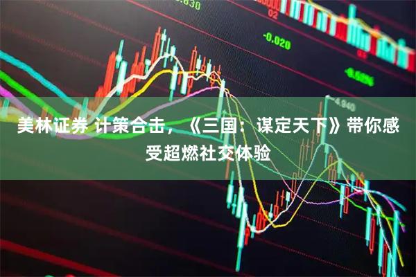 美林证券 计策合击，《三国：谋定天下》带你感受超燃社交体验