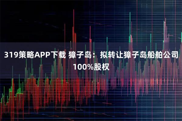 319策略APP下载 獐子岛：拟转让獐子岛船舶公司100%股权