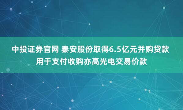 中投证券官网 秦安股份取得6.5亿元并购贷款 用于支付收购亦高光电交易价款
