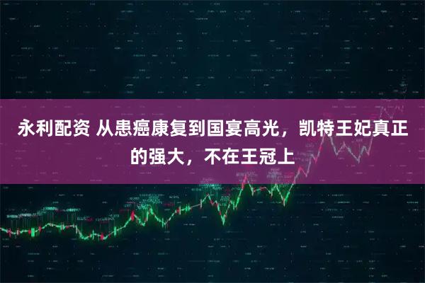 永利配资 从患癌康复到国宴高光,凯特王妃真正的强大,不在王冠上