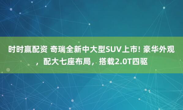 时时赢配资 奇瑞全新中大型SUV上市! 豪华外观,配大七座布局,搭载2.0T四驱