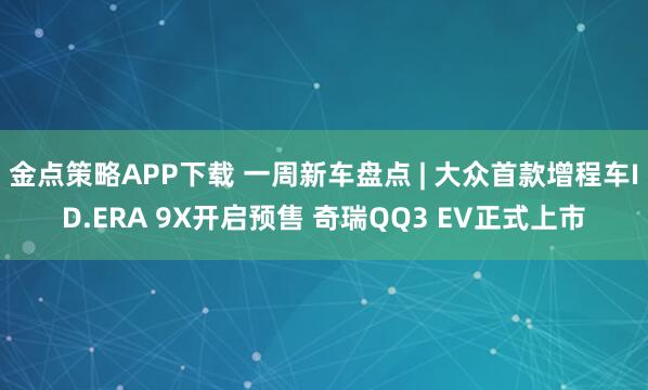 金点策略APP下载 一周新车盘点 | 大众首款增程车ID.ERA 9X开启预售 奇瑞QQ3 EV正式上市