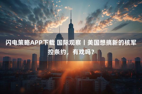 闪电策略APP下载 国际观察丨美国想搞新的核军控条约，有戏吗？
