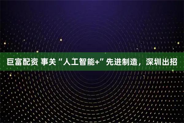 巨富配资 事关“人工智能+”先进制造，深圳出招
