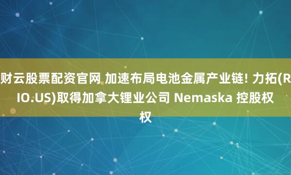 财云股票配资官网 加速布局电池金属产业链! 力拓(RIO.US)取得加拿大锂业公司 Nemaska 控股权