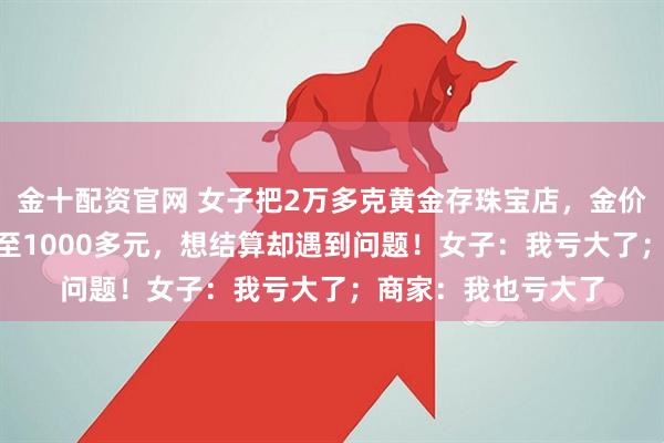 金十配资官网 女子把2万多克黄金存珠宝店，金价从每克600多元涨至1000多元，想结算却遇到问题！女子：我亏大了；商家：我也亏大了