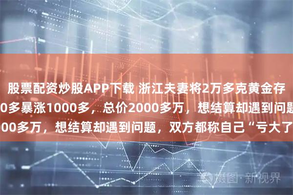 股票配资炒股APP下载 浙江夫妻将2万多克黄金存珠宝店，金价从每克600多暴涨1000多，总价2000多万，想结算却遇到问题，双方都称自己“亏大了”