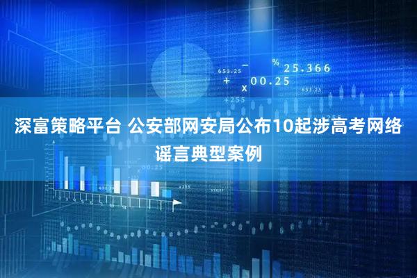 深富策略平台 公安部网安局公布10起涉高考网络谣言典型案例