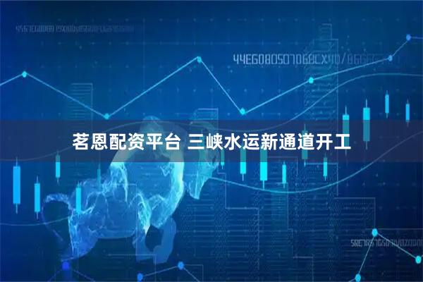 茗恩配资平台 三峡水运新通道开工