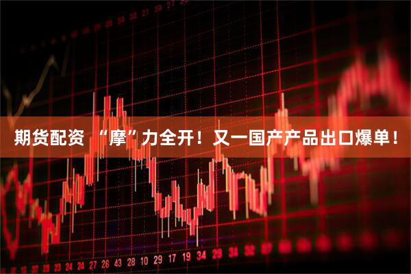 期货配资  “摩”力全开！又一国产产品出口爆单！