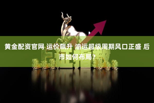 黄金配资官网 运价飙升 油运超级周期风口正盛 后市如何布局？
