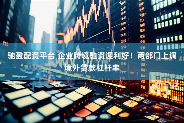 驰盈配资平台 企业跨境融资迎利好！两部门上调境外贷款杠杆率