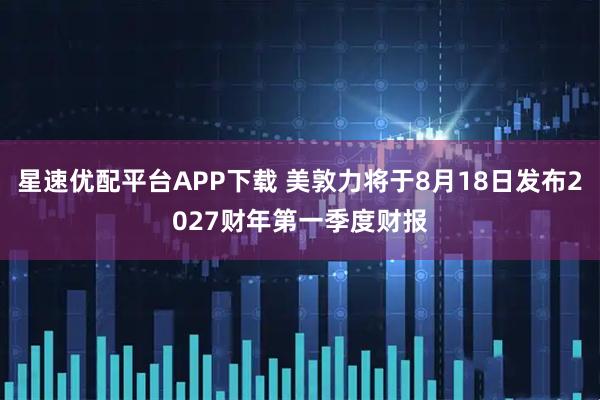 星速优配平台APP下载 美敦力将于8月18日发布2027财年第一季度财报