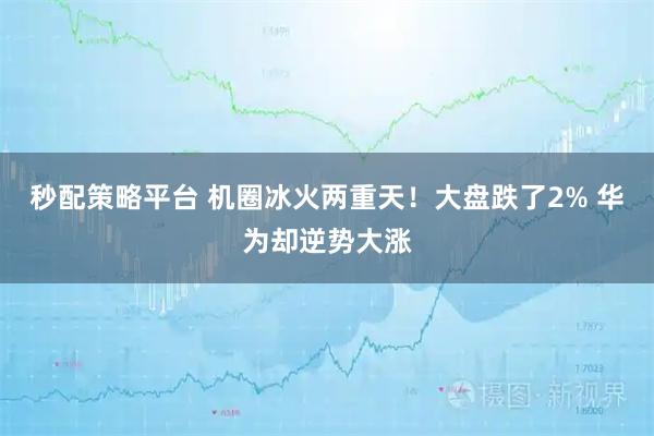 秒配策略平台 机圈冰火两重天！大盘跌了2% 华为却逆势大涨