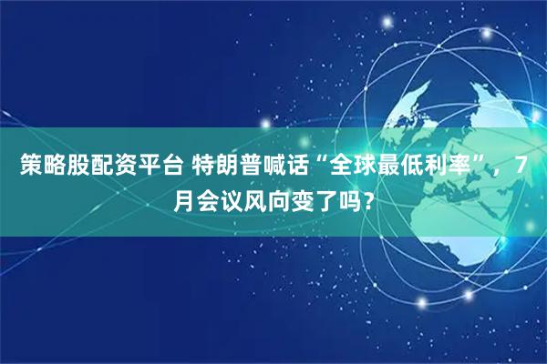 策略股配资平台 特朗普喊话“全球最低利率”，7月会议风向变了吗？
