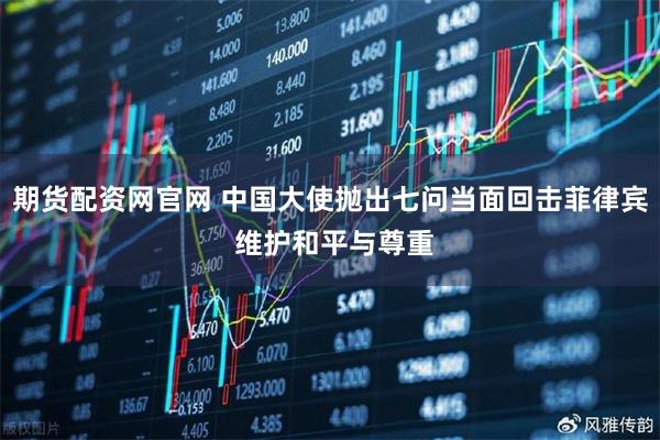 期货配资网官网 中国大使抛出七问当面回击菲律宾 维护和平与尊重